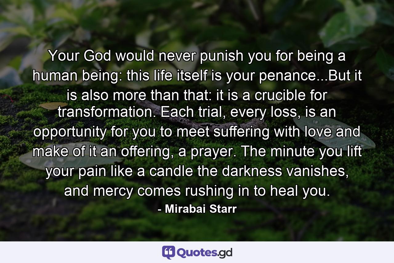 Your God would never punish you for being a human being: this life itself is your penance...But it is also more than that: it is a crucible for transformation. Each trial, every loss, is an opportunity for you to meet suffering with love and make of it an offering, a prayer. The minute you lift your pain like a candle the darkness vanishes, and mercy comes rushing in to heal you. - Quote by Mirabai Starr