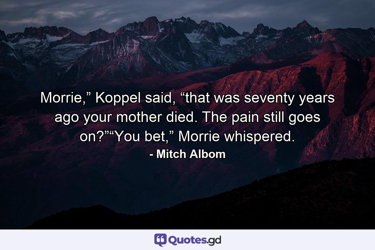 Morrie,” Koppel said, “that was seventy years ago your mother died. The pain still goes on?”“You bet,” Morrie whispered. - Quote by Mitch Albom