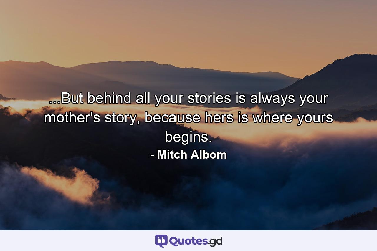 ...But behind all your stories is always your mother's story, because hers is where yours begins. - Quote by Mitch Albom