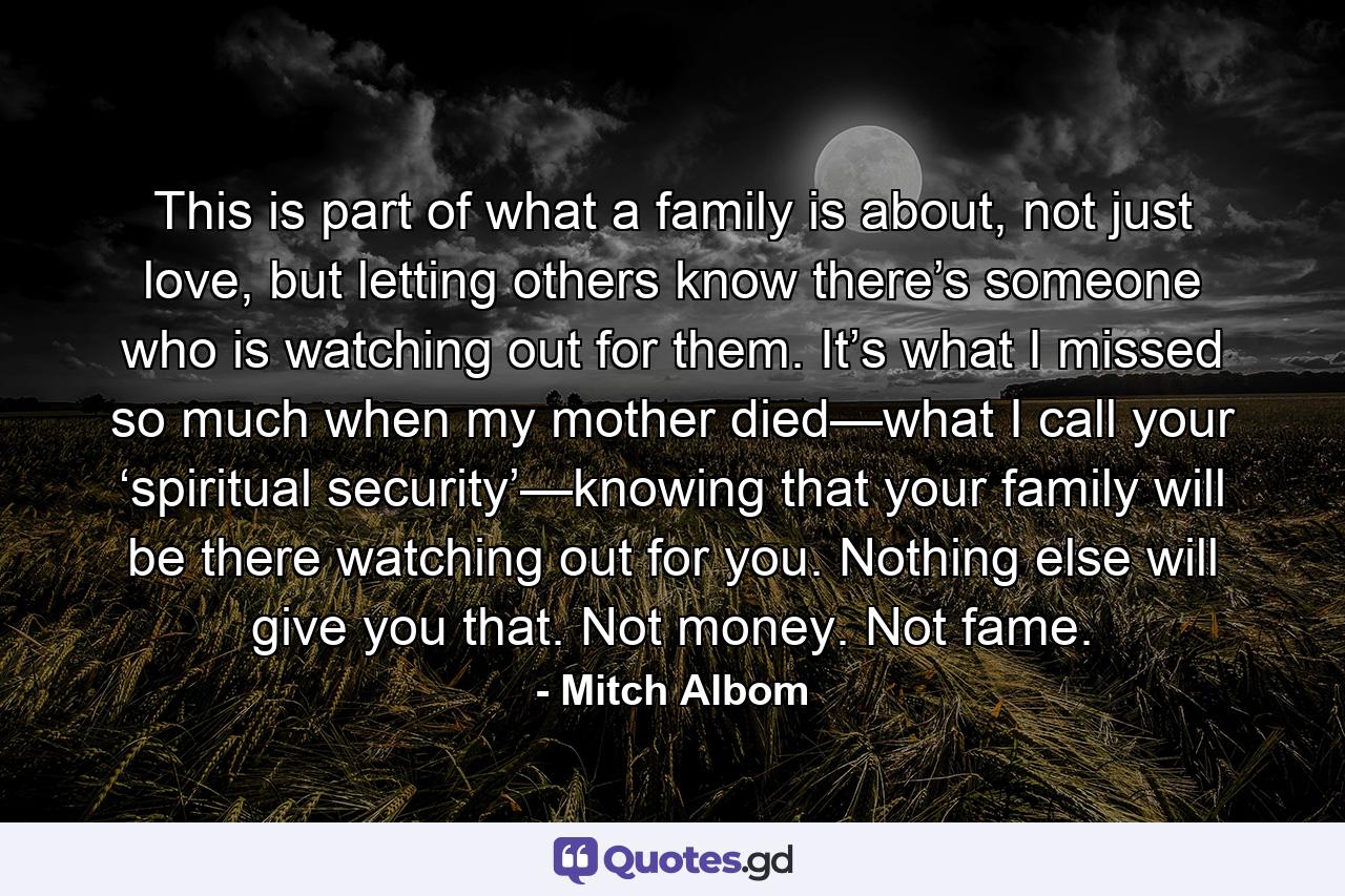 This is part of what a family is about, not just love, but letting others know there’s someone who is watching out for them. It’s what I missed so much when my mother died—what I call your ‘spiritual security’—knowing that your family will be there watching out for you. Nothing else will give you that. Not money. Not fame. - Quote by Mitch Albom