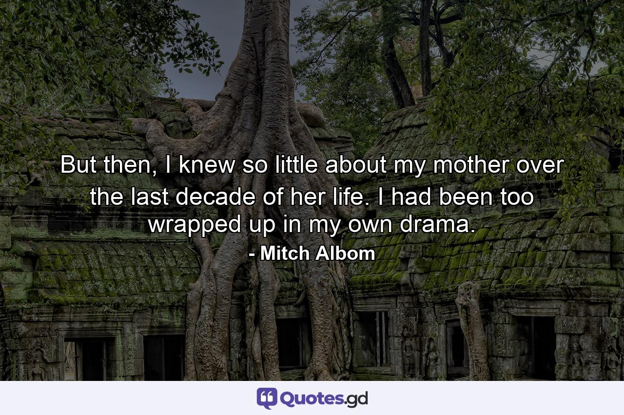 But then, I knew so little about my mother over the last decade of her life. I had been too wrapped up in my own drama. - Quote by Mitch Albom