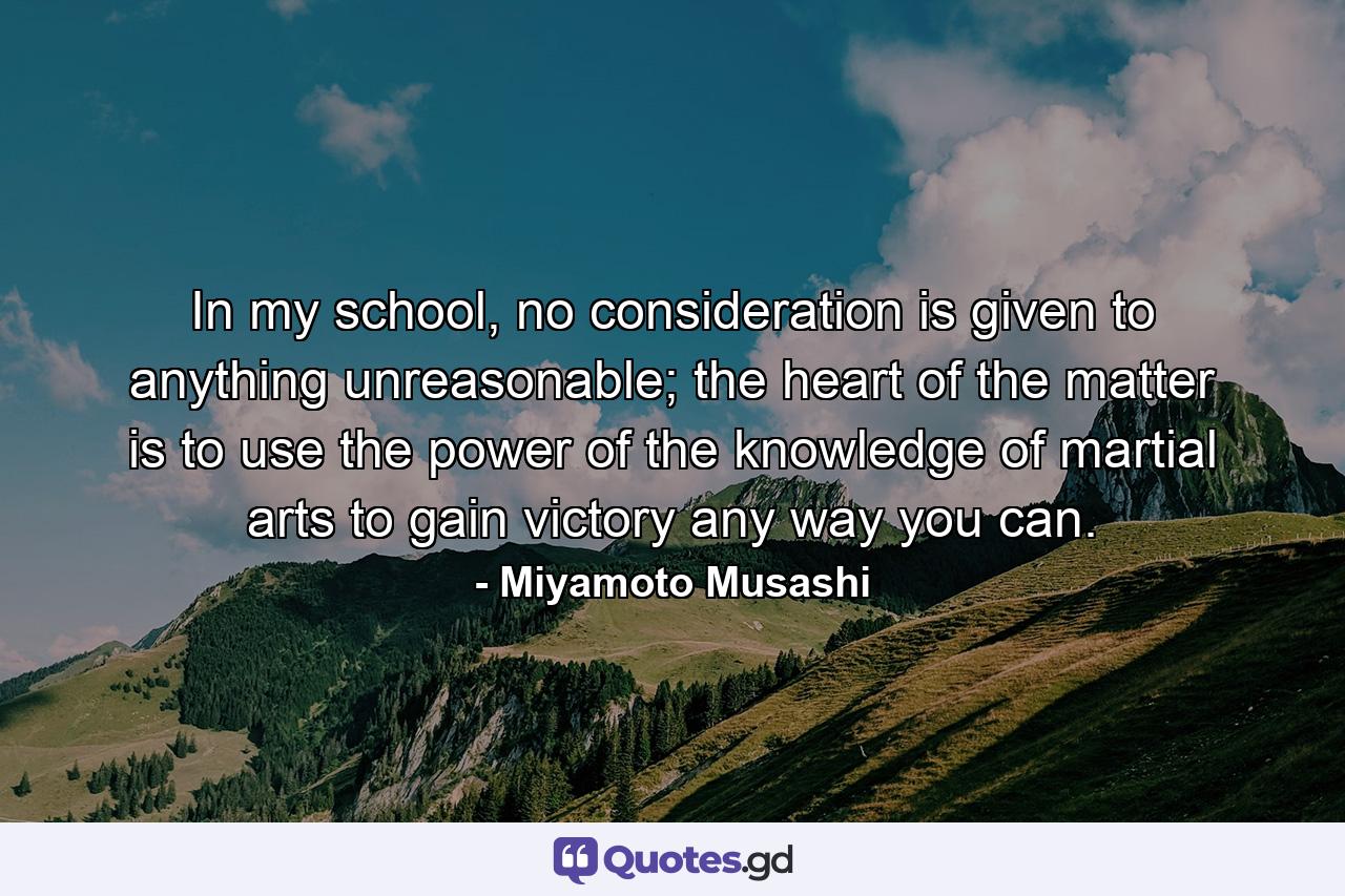 In my school, no consideration is given to anything unreasonable; the heart of the matter is to use the power of the knowledge of martial arts to gain victory any way you can. - Quote by Miyamoto Musashi