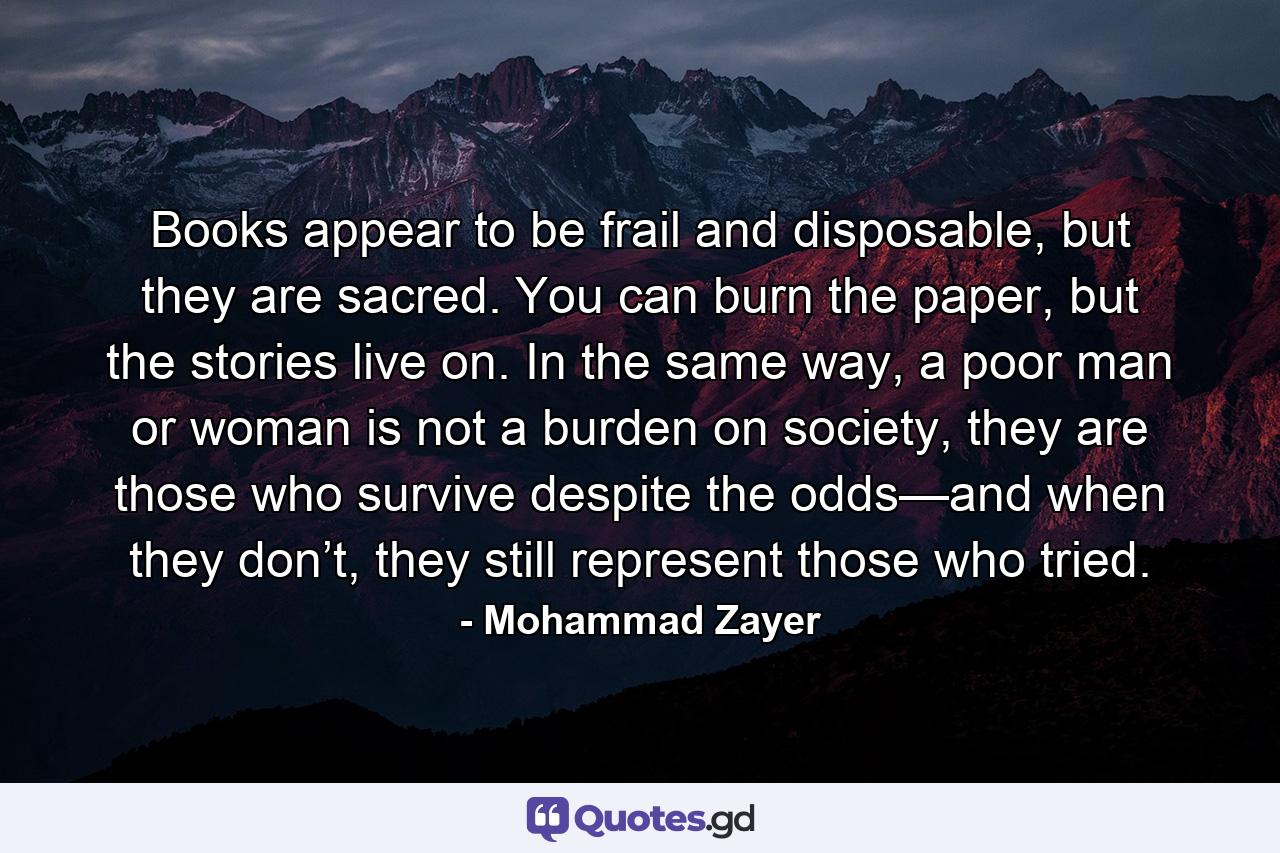 Books appear to be frail and disposable, but they are sacred. You can burn the paper, but the stories live on. In the same way, a poor man or woman is not a burden on society, they are those who survive despite the odds—and when they don’t, they still represent those who tried. - Quote by Mohammad Zayer