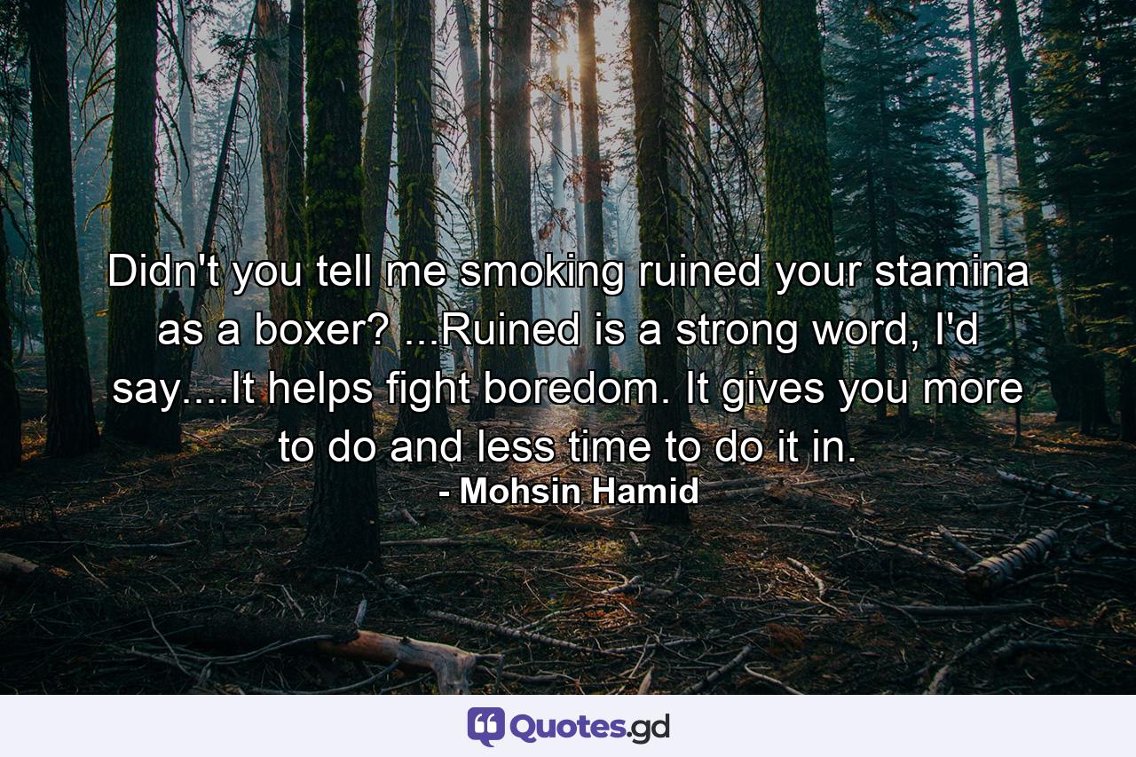 Didn't you tell me smoking ruined your stamina as a boxer? ...Ruined is a strong word, I'd say....It helps fight boredom. It gives you more to do and less time to do it in. - Quote by Mohsin Hamid