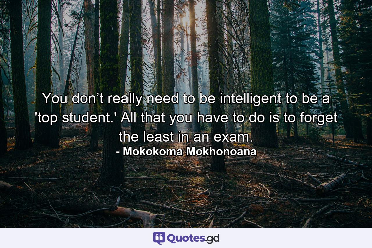 You don’t really need to be intelligent to be a 'top student.' All that you have to do is to forget the least in an exam. - Quote by Mokokoma Mokhonoana