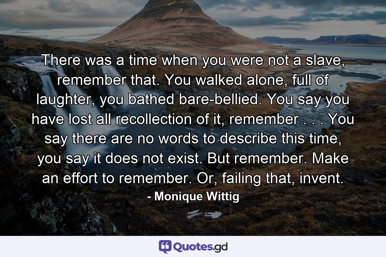 There was a time when you were not a slave, remember that. You walked alone, full of laughter, you bathed bare-bellied. You say you have lost all recollection of it, remember . . . You say there are no words to describe this time, you say it does not exist. But remember. Make an effort to remember. Or, failing that, invent. - Quote by Monique Wittig