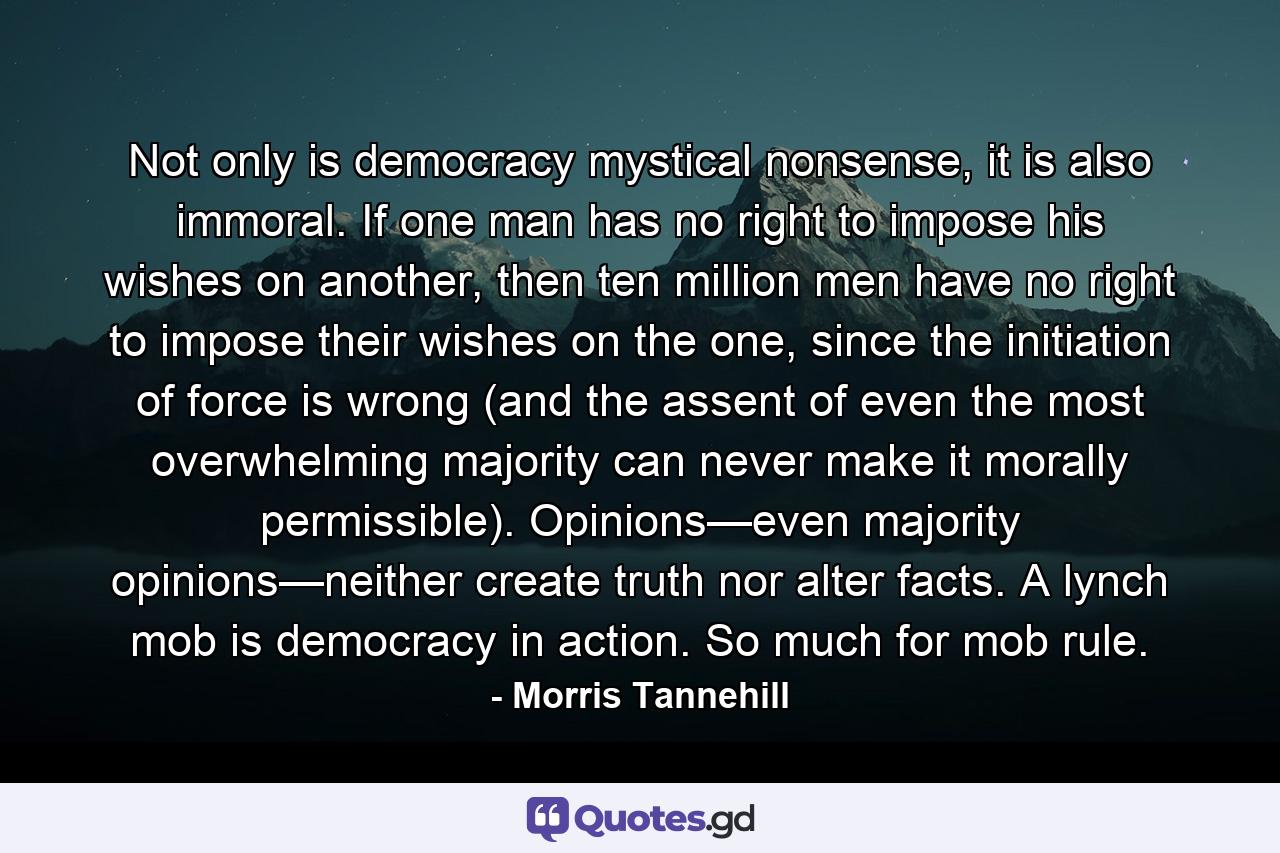 Not only is democracy mystical nonsense, it is also immoral. If one man has no right to impose his wishes on another, then ten million men have no right to impose their wishes on the one, since the initiation of force is wrong (and the assent of even the most overwhelming majority can never make it morally permissible). Opinions—even majority opinions—neither create truth nor alter facts. A lynch mob is democracy in action. So much for mob rule. - Quote by Morris Tannehill