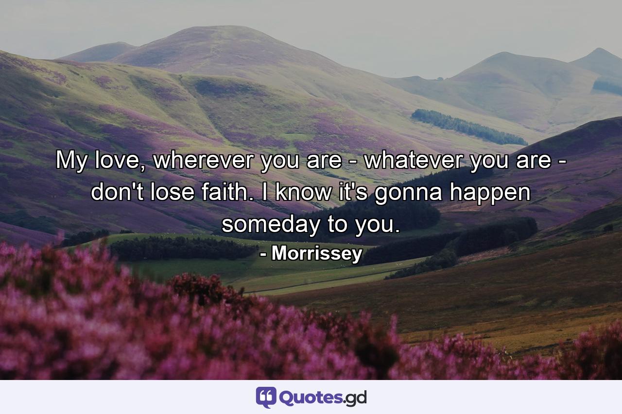 My love, wherever you are - whatever you are - don't lose faith. I know it's gonna happen someday to you. - Quote by Morrissey