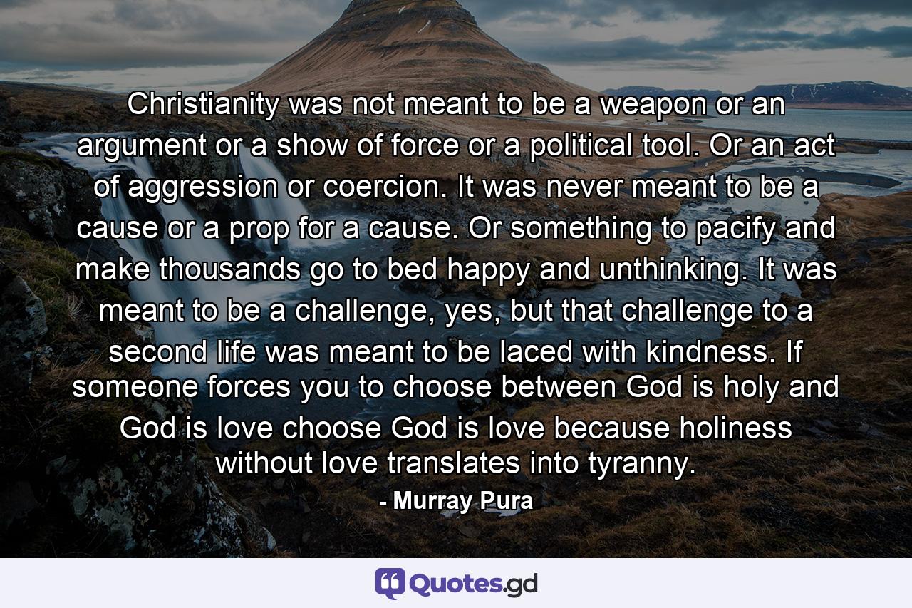 Christianity was not meant to be a weapon or an argument or a show of force or a political tool. Or an act of aggression or coercion. It was never meant to be a cause or a prop for a cause. Or something to pacify and make thousands go to bed happy and unthinking. It was meant to be a challenge, yes, but that challenge to a second life was meant to be laced with kindness. If someone forces you to choose between God is holy and God is love choose God is love because holiness without love translates into tyranny. - Quote by Murray Pura