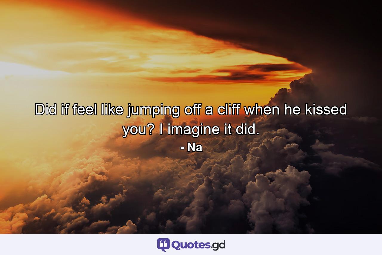 Did if feel like jumping off a cliff when he kissed you? I imagine it did. - Quote by Na