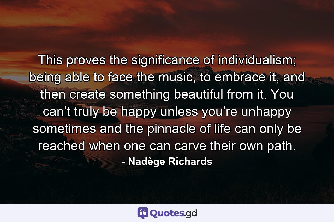 This proves the significance of individualism; being able to face the music, to embrace it, and then create something beautiful from it. You can’t truly be happy unless you’re unhappy sometimes and the pinnacle of life can only be reached when one can carve their own path. - Quote by Nadège Richards