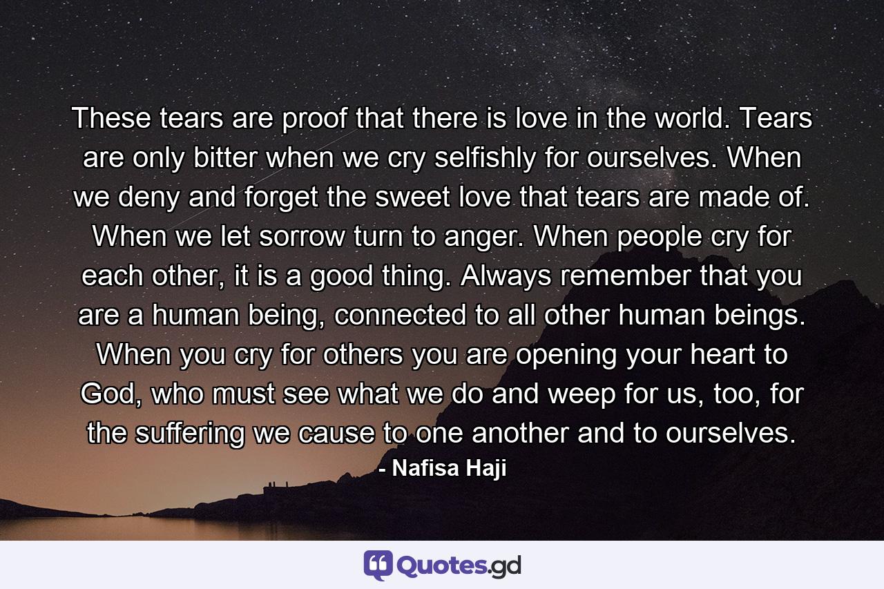 These tears are proof that there is love in the world. Tears are only bitter when we cry selfishly for ourselves. When we deny and forget the sweet love that tears are made of. When we let sorrow turn to anger. When people cry for each other, it is a good thing. Always remember that you are a human being, connected to all other human beings. When you cry for others you are opening your heart to God, who must see what we do and weep for us, too, for the suffering we cause to one another and to ourselves. - Quote by Nafisa Haji