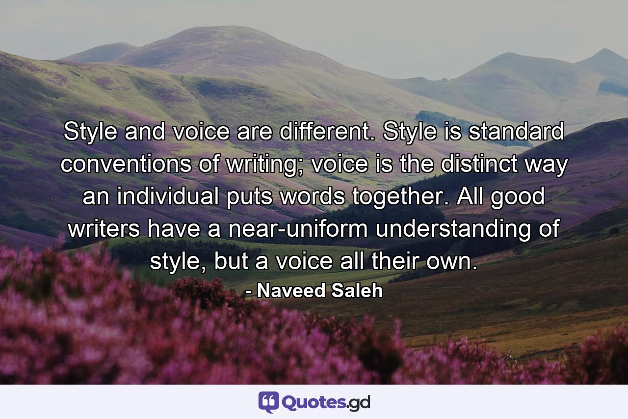 Style and voice are different. Style is standard conventions of writing; voice is the distinct way an individual puts words together. All good writers have a near-uniform understanding of style, but a voice all their own. - Quote by Naveed Saleh