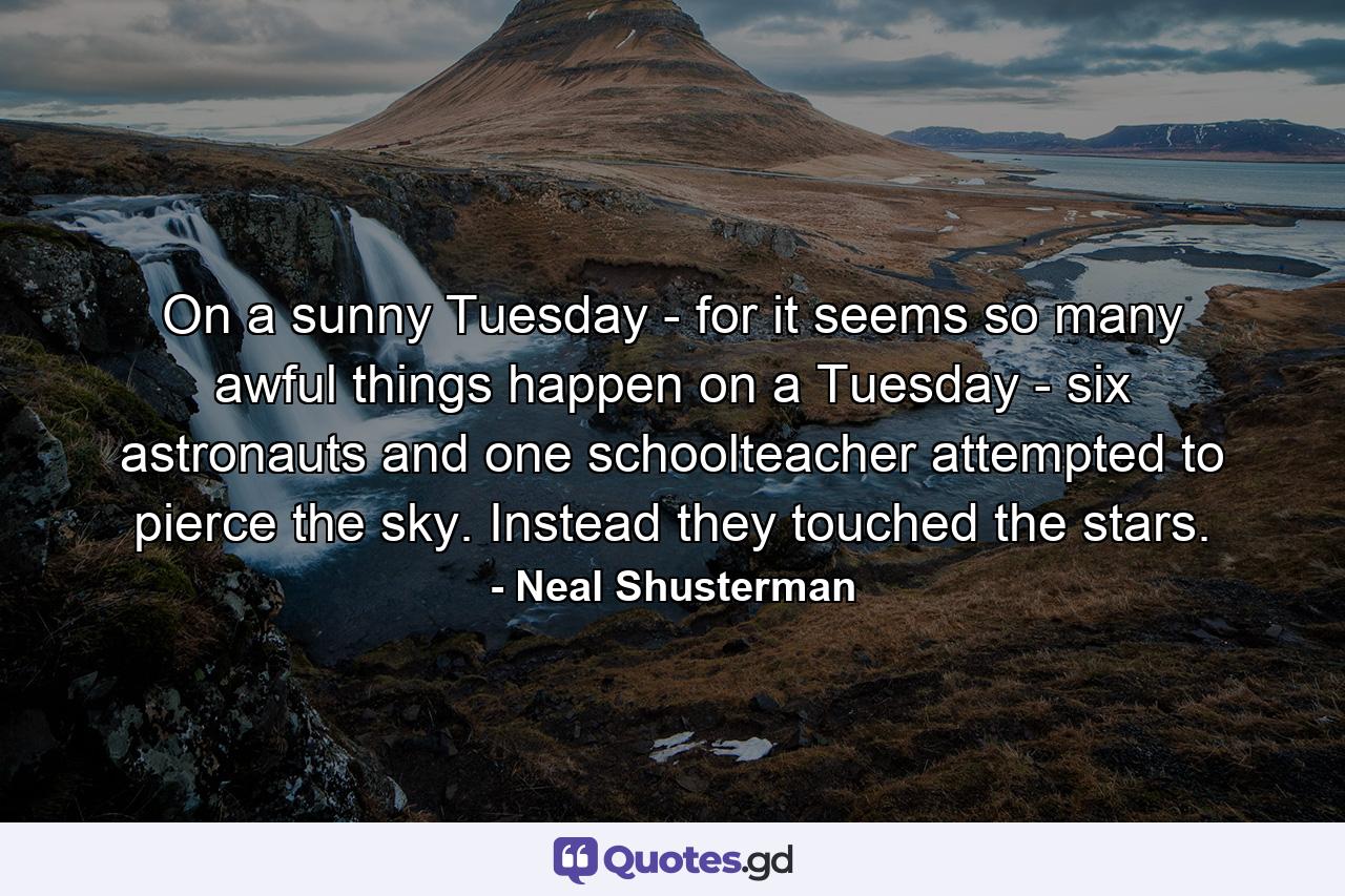 On a sunny Tuesday - for it seems so many awful things happen on a Tuesday - six astronauts and one schoolteacher attempted to pierce the sky. Instead they touched the stars. - Quote by Neal Shusterman