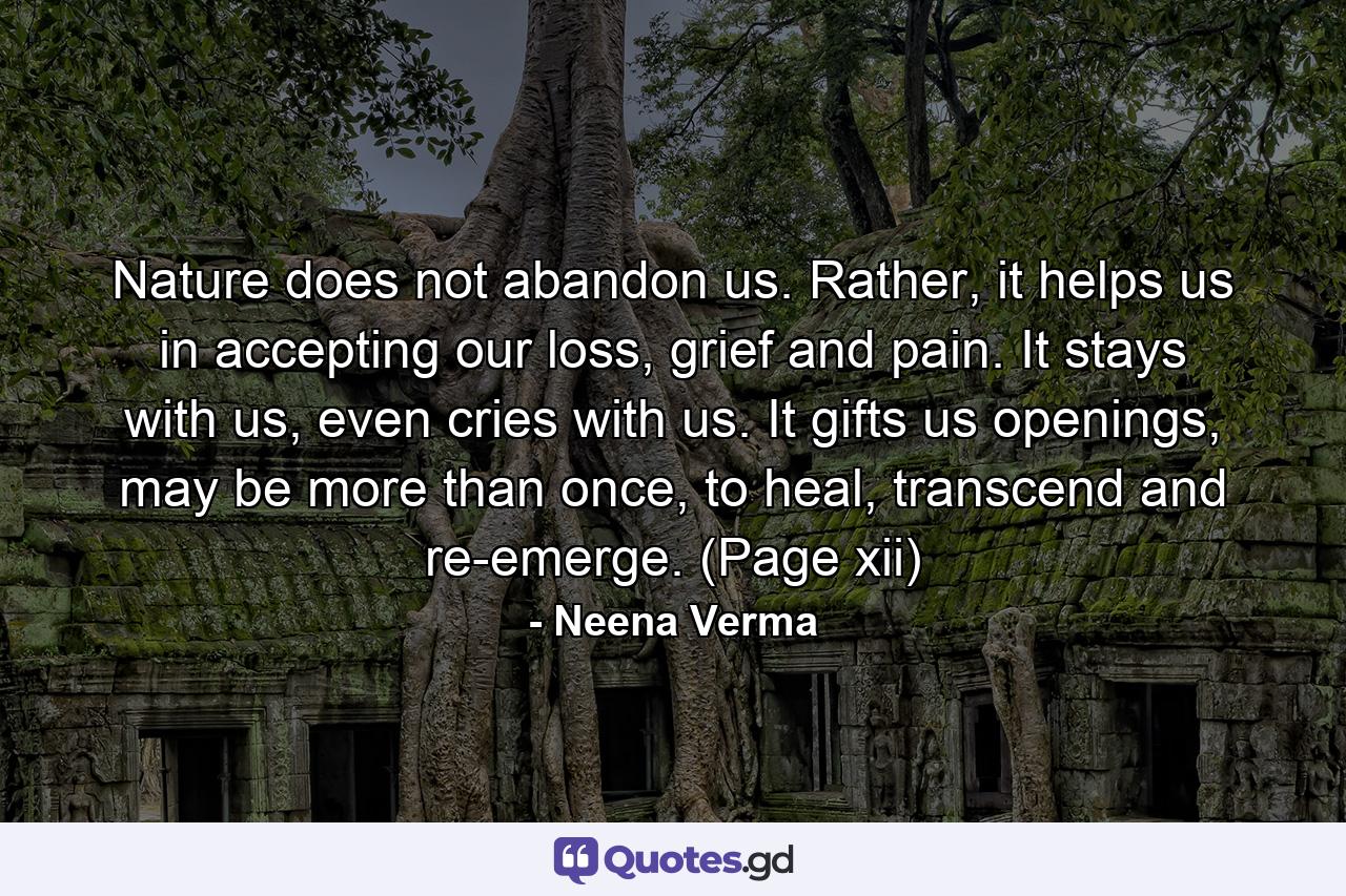 Nature does not abandon us. Rather, it helps us in accepting our loss, grief and pain. It stays with us, even cries with us. It gifts us openings, may be more than once, to heal, transcend and re-emerge. (Page xii) - Quote by Neena Verma