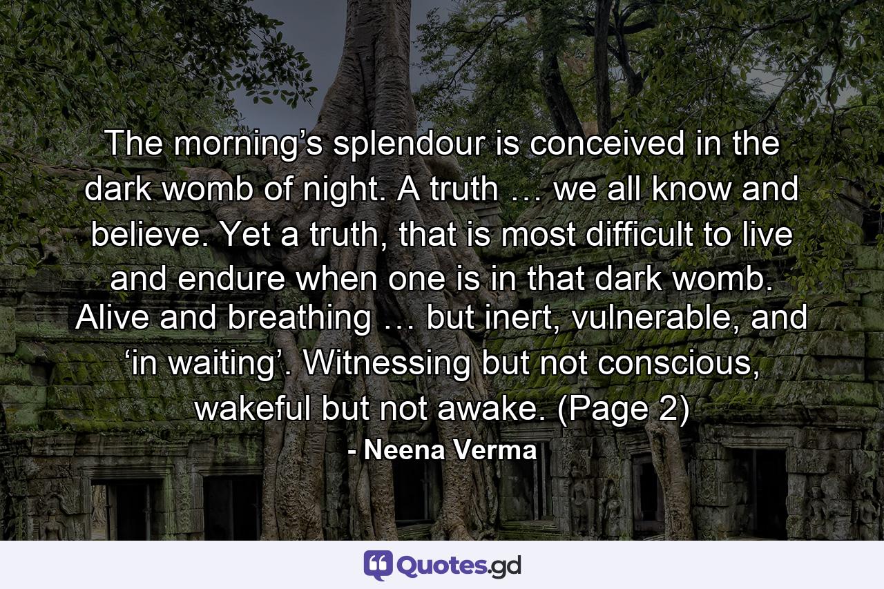 The morning’s splendour is conceived in the dark womb of night. A truth … we all know and believe. Yet a truth, that is most difficult to live and endure when one is in that dark womb. Alive and breathing … but inert, vulnerable, and ‘in waiting’. Witnessing but not conscious, wakeful but not awake. (Page 2) - Quote by Neena Verma