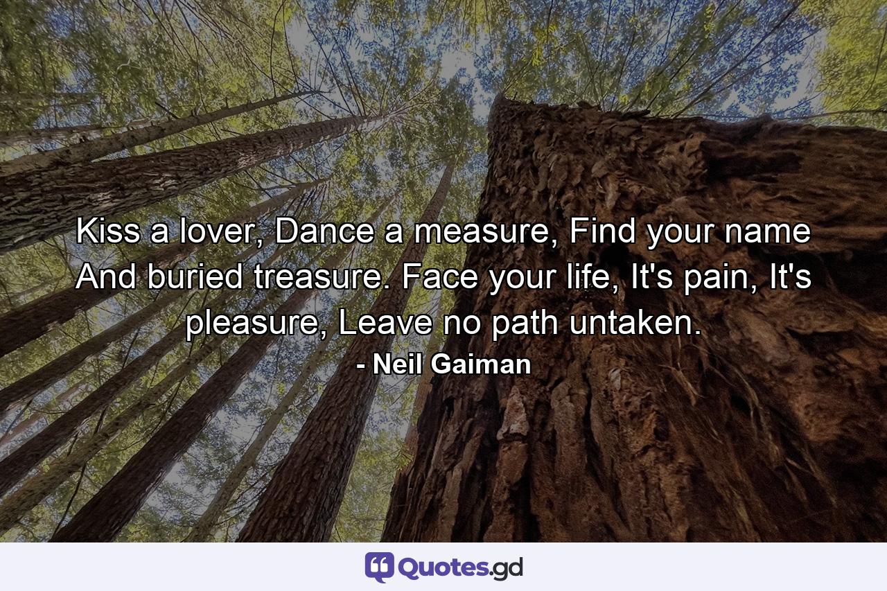 Kiss a lover, Dance a measure, Find your name And buried treasure. Face your life, It's pain, It's pleasure, Leave no path untaken. - Quote by Neil Gaiman