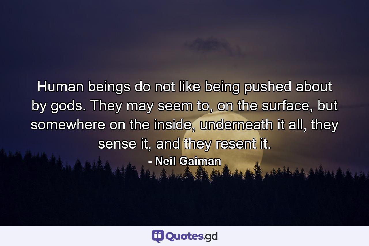 Human beings do not like being pushed about by gods. They may seem to, on the surface, but somewhere on the inside, underneath it all, they sense it, and they resent it. - Quote by Neil Gaiman