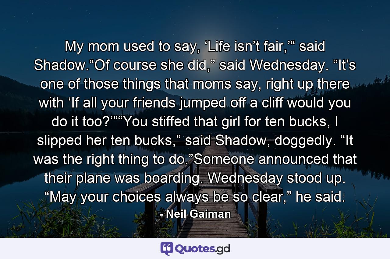 My mom used to say, ‘Life isn’t fair,’“ said Shadow.“Of course she did,” said Wednesday. “It’s one of those things that moms say, right up there with ‘If all your friends jumped off a cliff would you do it too?’”“You stiffed that girl for ten bucks, I slipped her ten bucks,” said Shadow, doggedly. “It was the right thing to do.”Someone announced that their plane was boarding. Wednesday stood up. “May your choices always be so clear,” he said. - Quote by Neil Gaiman