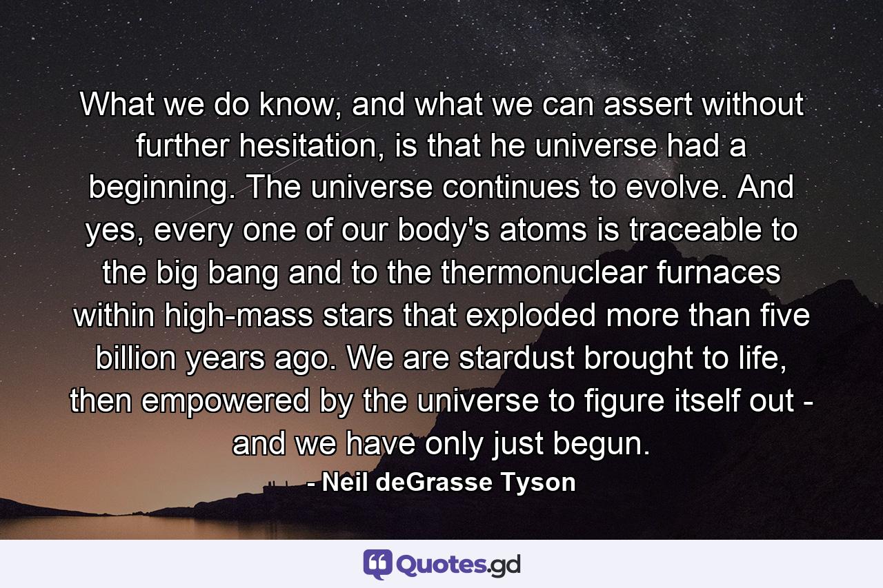 What we do know, and what we can assert without further hesitation, is that he universe had a beginning. The universe continues to evolve. And yes, every one of our body's atoms is traceable to the big bang and to the thermonuclear furnaces within high-mass stars that exploded more than five billion years ago. We are stardust brought to life, then empowered by the universe to figure itself out - and we have only just begun. - Quote by Neil deGrasse Tyson