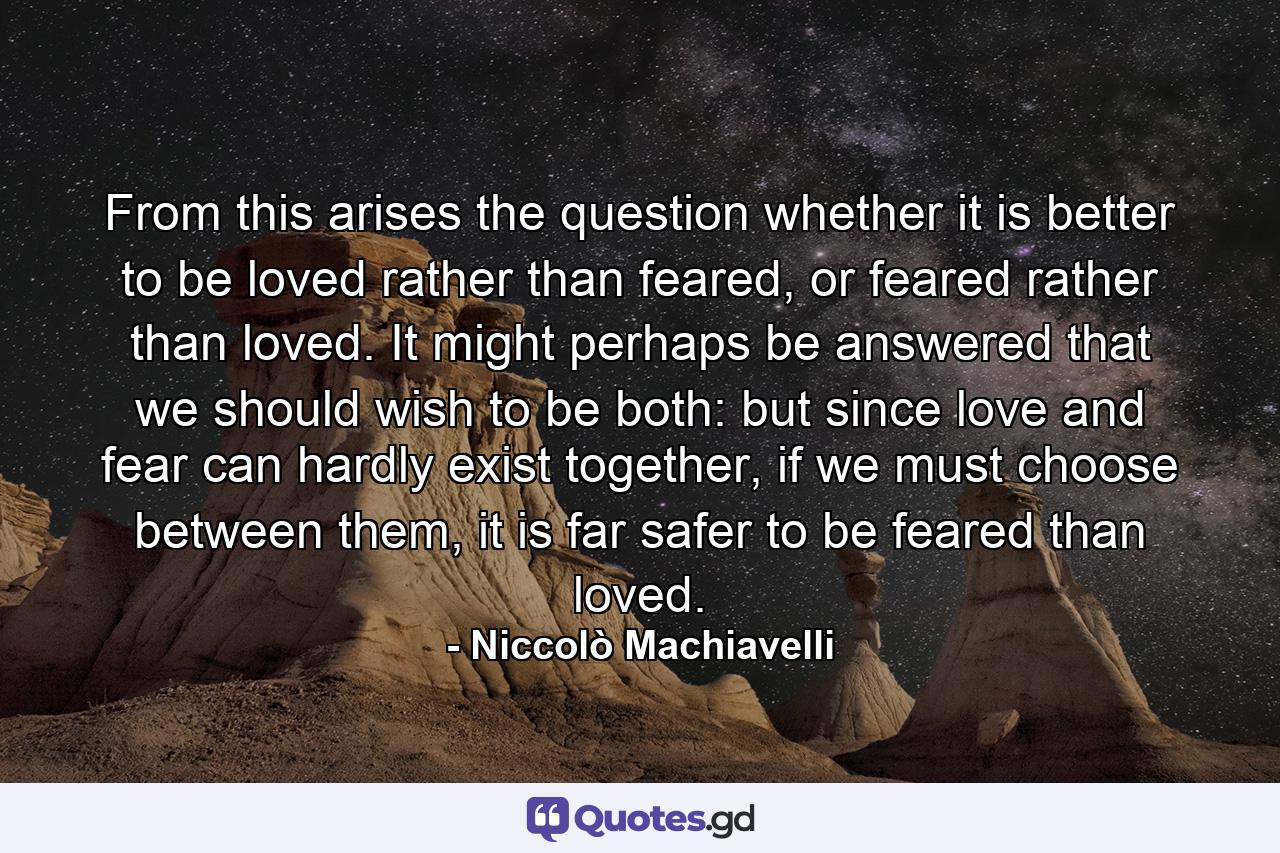 From this arises the question whether it is better to be loved rather than feared, or feared rather than loved. It might perhaps be answered that we should wish to be both: but since love and fear can hardly exist together, if we must choose between them, it is far safer to be feared than loved. - Quote by Niccolò Machiavelli