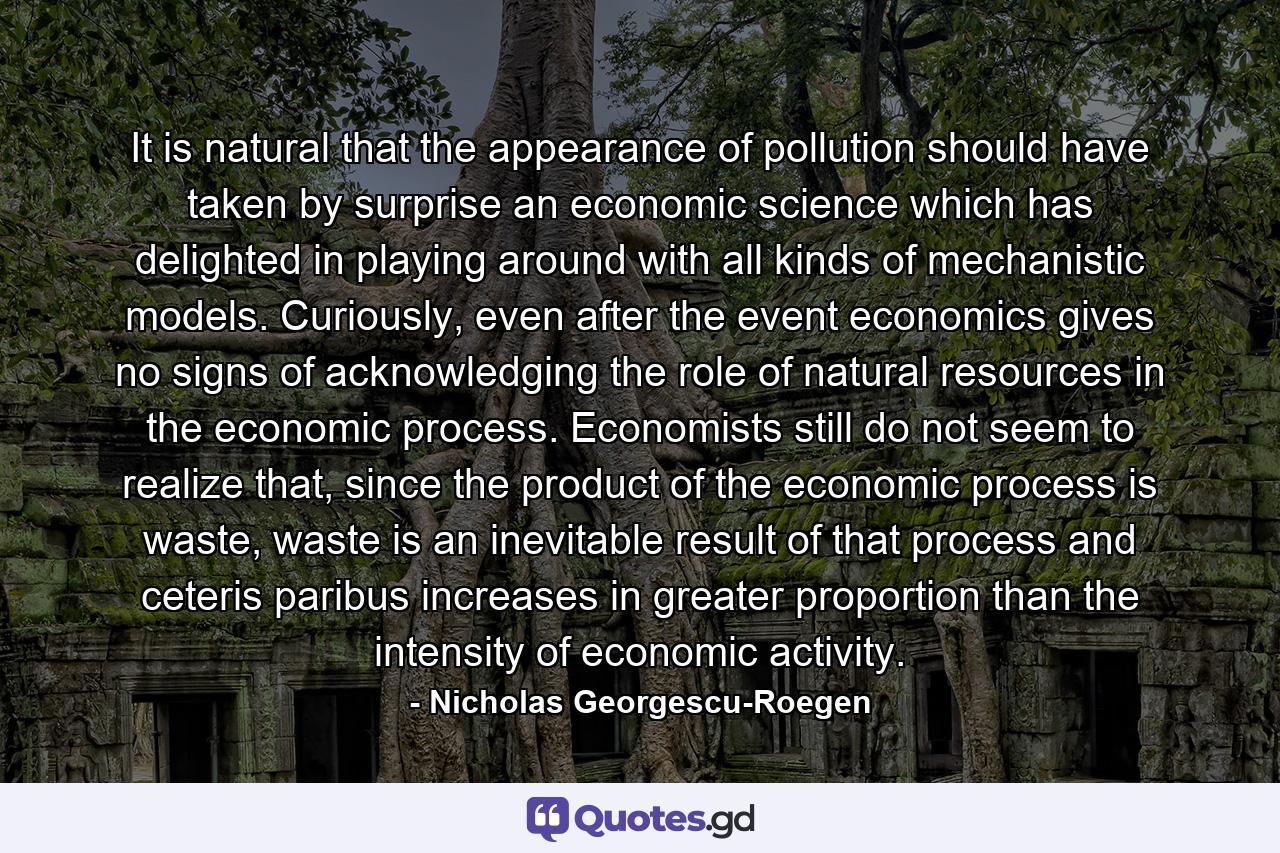 It is natural that the appearance of pollution should have taken by surprise an economic science which has delighted in playing around with all kinds of mechanistic models. Curiously, even after the event economics gives no signs of acknowledging the role of natural resources in the economic process. Economists still do not seem to realize that, since the product of the economic process is waste, waste is an inevitable result of that process and ceteris paribus increases in greater proportion than the intensity of economic activity. - Quote by Nicholas Georgescu-Roegen