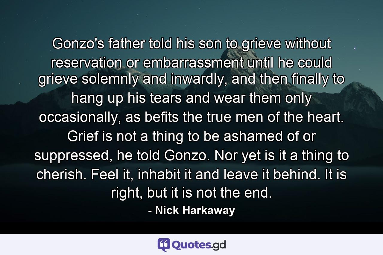 Gonzo's father told his son to grieve without reservation or embarrassment until he could grieve solemnly and inwardly, and then finally to hang up his tears and wear them only occasionally, as befits the true men of the heart. Grief is not a thing to be ashamed of or suppressed, he told Gonzo. Nor yet is it a thing to cherish. Feel it, inhabit it and leave it behind. It is right, but it is not the end. - Quote by Nick Harkaway