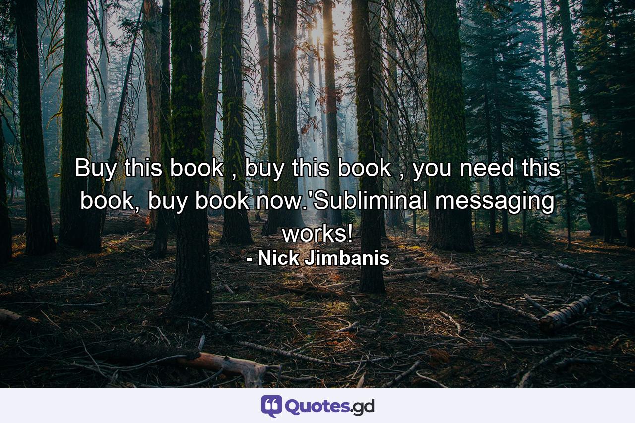 Buy this book , buy this book , you need this book, buy book now.'Subliminal messaging works! - Quote by Nick Jimbanis