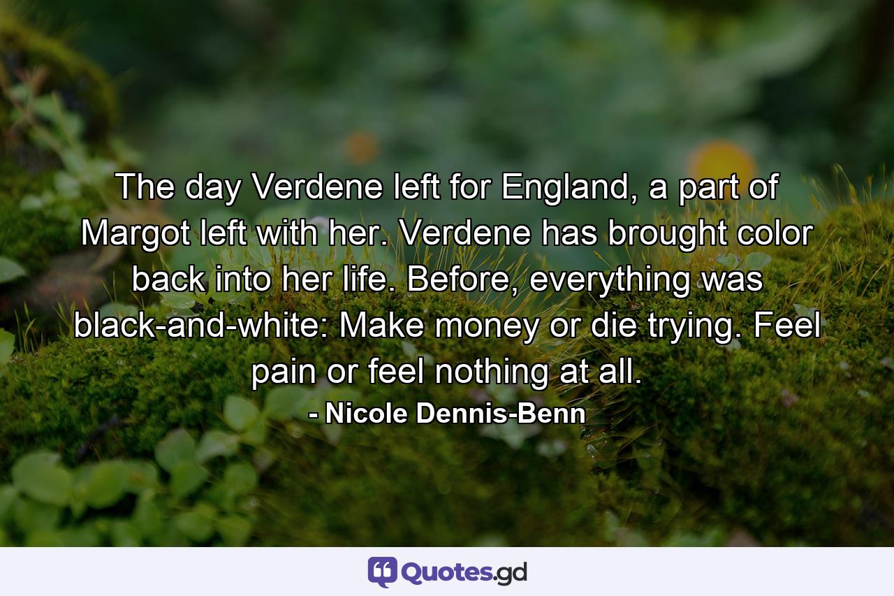 The day Verdene left for England, a part of Margot left with her. Verdene has brought color back into her life. Before, everything was black-and-white: Make money or die trying. Feel pain or feel nothing at all. - Quote by Nicole Dennis-Benn