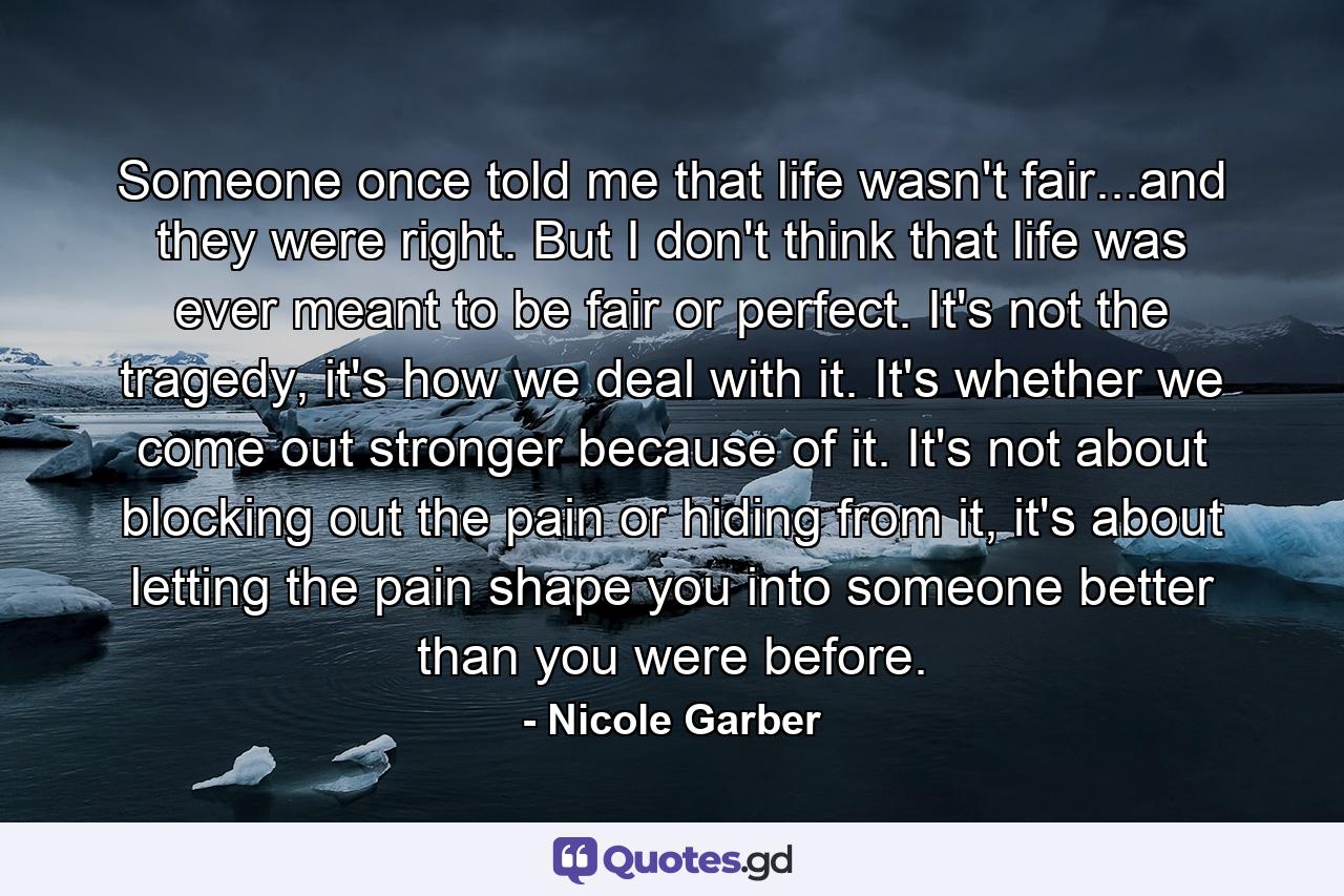 Someone once told me that life wasn't fair...and they were right. But I don't think that life was ever meant to be fair or perfect. It's not the tragedy, it's how we deal with it. It's whether we come out stronger because of it. It's not about blocking out the pain or hiding from it, it's about letting the pain shape you into someone better than you were before. - Quote by Nicole Garber