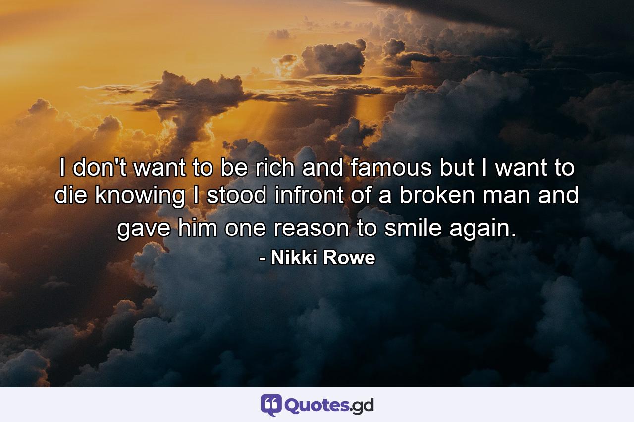 I don't want to be rich and famous but I want to die knowing I stood infront of a broken man and gave him one reason to smile again. - Quote by Nikki Rowe