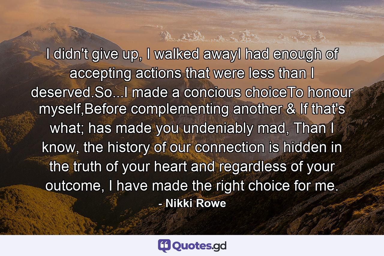 I didn't give up, I walked awayI had enough of accepting actions that were less than I deserved.So...I made a concious choiceTo honour myself,Before complementing another & If that's what; has made you undeniably mad, Than I know, the history of our connection is hidden in the truth of your heart and regardless of your outcome, I have made the right choice for me. - Quote by Nikki Rowe