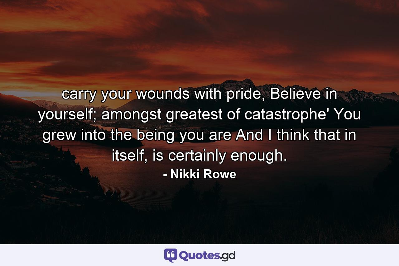 carry your wounds with pride, Believe in yourself; amongst greatest of catastrophe' You grew into the being you are And I think that in itself, is certainly enough. - Quote by Nikki Rowe