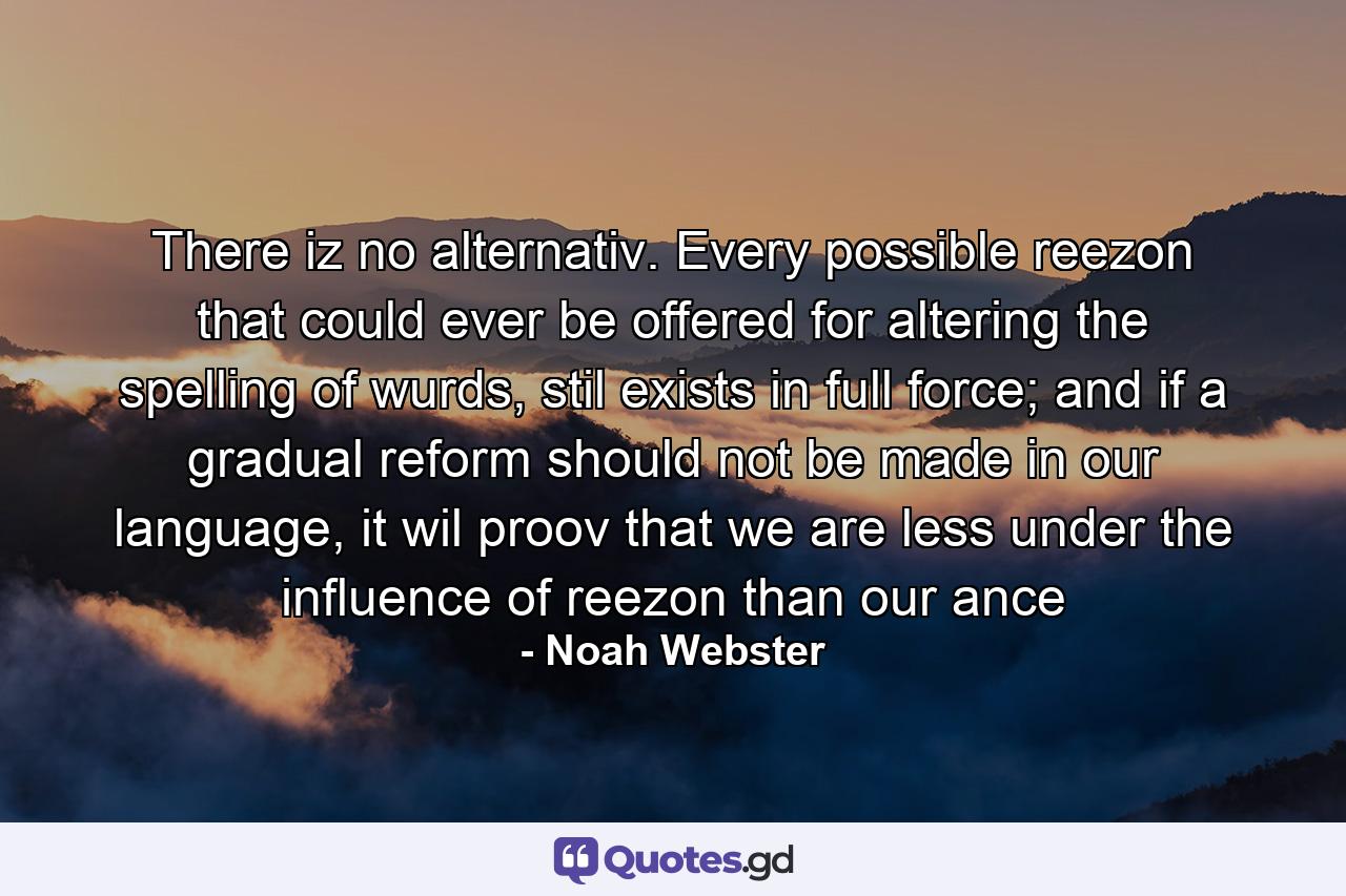 There iz no alternativ. Every possible reezon that could ever be offered for altering the spelling of wurds, stil exists in full force; and if a gradual reform should not be made in our language, it wil proov that we are less under the influence of reezon than our ance - Quote by Noah Webster