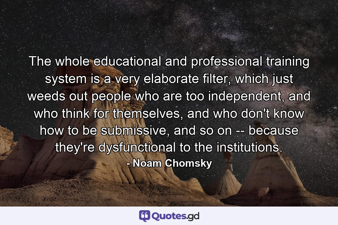 The whole educational and professional training system is a very elaborate filter, which just weeds out people who are too independent, and who think for themselves, and who don't know how to be submissive, and so on -- because they're dysfunctional to the institutions. - Quote by Noam Chomsky