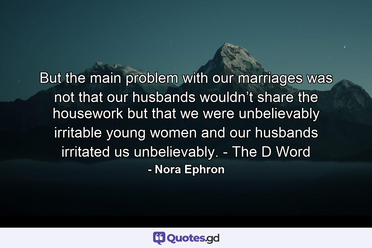 But the main problem with our marriages was not that our husbands wouldn’t share the housework but that we were unbelievably irritable young women and our husbands irritated us unbelievably. - The D Word - Quote by Nora Ephron