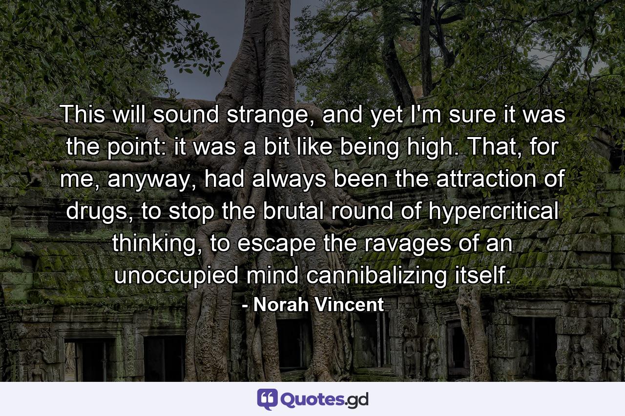 This will sound strange, and yet I'm sure it was the point: it was a bit like being high. That, for me, anyway, had always been the attraction of drugs, to stop the brutal round of hypercritical thinking, to escape the ravages of an unoccupied mind cannibalizing itself. - Quote by Norah Vincent