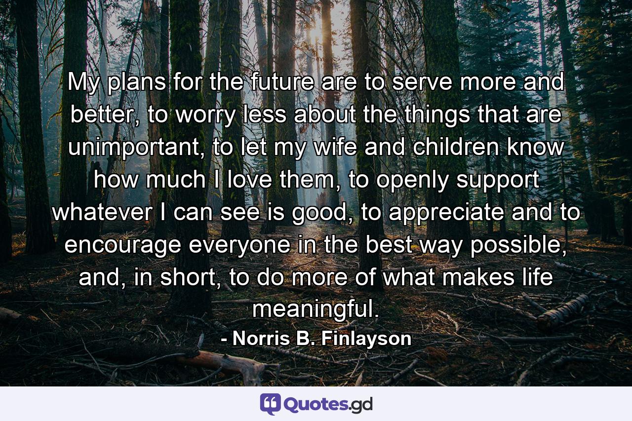 My plans for the future are to serve more and better, to worry less about the things that are unimportant, to let my wife and children know how much I love them, to openly support whatever I can see is good, to appreciate and to encourage everyone in the best way possible, and, in short, to do more of what makes life meaningful. - Quote by Norris B. Finlayson