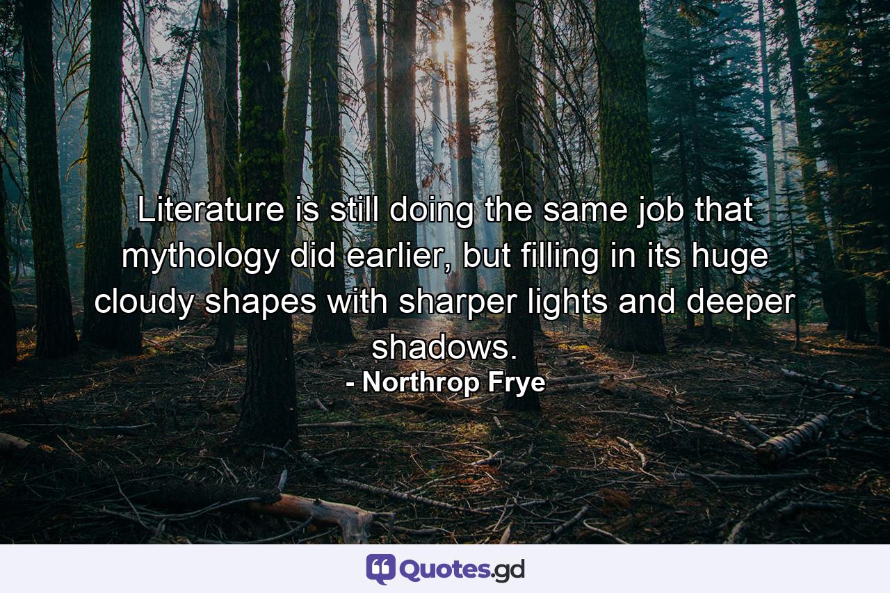 Literature is still doing the same job that mythology did earlier, but filling in its huge cloudy shapes with sharper lights and deeper shadows. - Quote by Northrop Frye