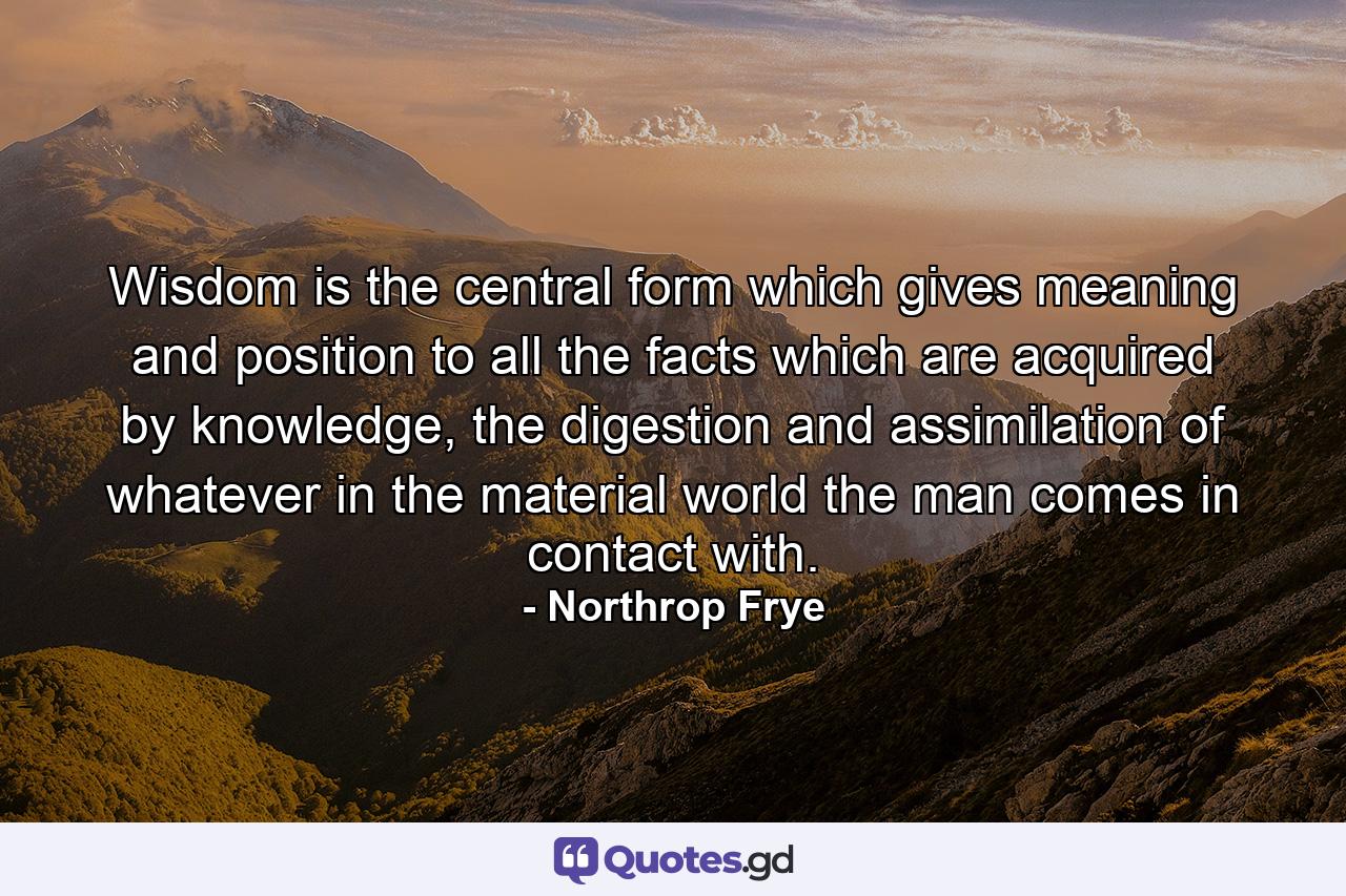 Wisdom is the central form which gives meaning and position to all the facts which are acquired by knowledge, the digestion and assimilation of whatever in the material world the man comes in contact with. - Quote by Northrop Frye