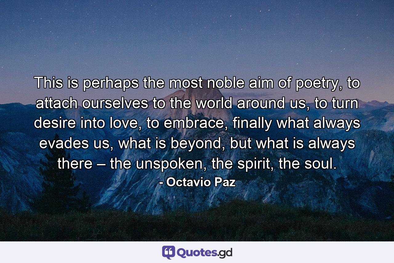 This is perhaps the most noble aim of poetry, to attach ourselves to the world around us, to turn desire into love, to embrace, finally what always evades us, what is beyond, but what is always there – the unspoken, the spirit, the soul. - Quote by Octavio Paz