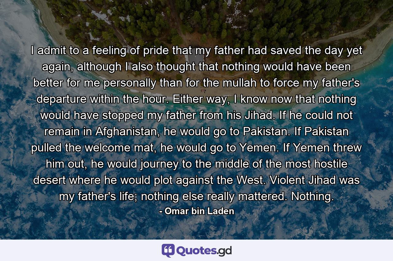 I admit to a feeling of pride that my father had saved the day yet again, although I also thought that nothing would have been better for me personally than for the mullah to force my father's departure within the hour. Either way, I know now that nothing would have stopped my father from his Jihad. If he could not remain in Afghanistan, he would go to Pakistan. If Pakistan pulled the welcome mat, he would go to Yemen. If Yemen threw him out, he would journey to the middle of the most hostile desert where he would plot against the West. Violent Jihad was my father's life; nothing else really mattered. Nothing. - Quote by Omar bin Laden