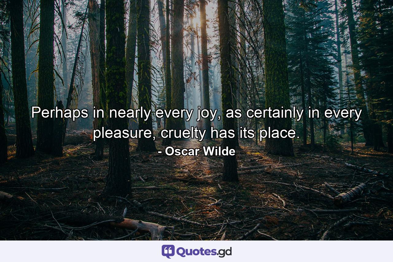 Perhaps in nearly every joy, as certainly in every pleasure, cruelty has its place. - Quote by Oscar Wilde