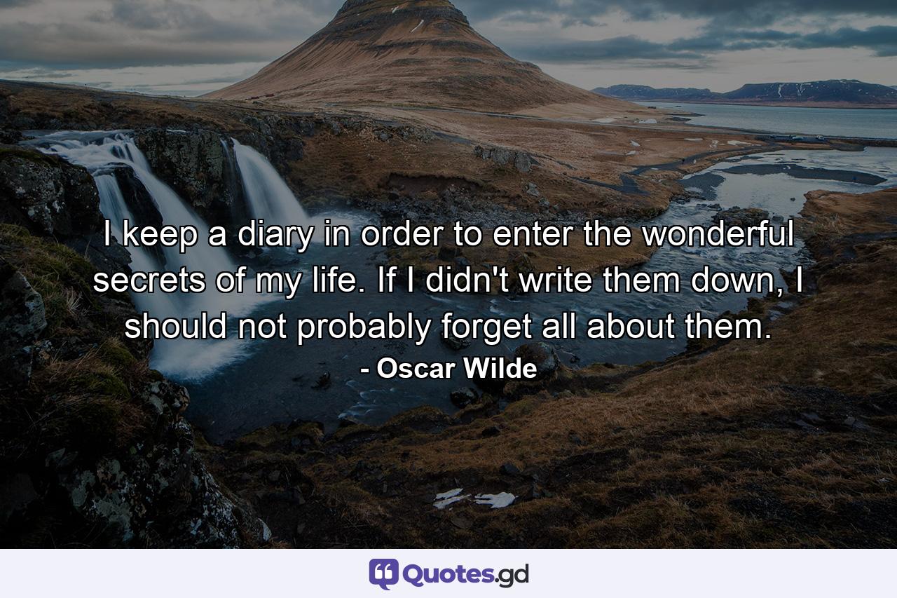 I keep a diary in order to enter the wonderful secrets of my life. If I didn't write them down, I should not probably forget all about them. - Quote by Oscar Wilde