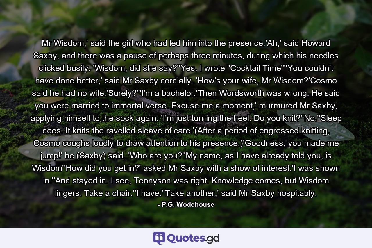 Mr Wisdom,' said the girl who had led him into the presence.'Ah,' said Howard Saxby, and there was a pause of perhaps three minutes, during which his needles clicked busily. 'Wisdom, did she say?''Yes. I wrote 