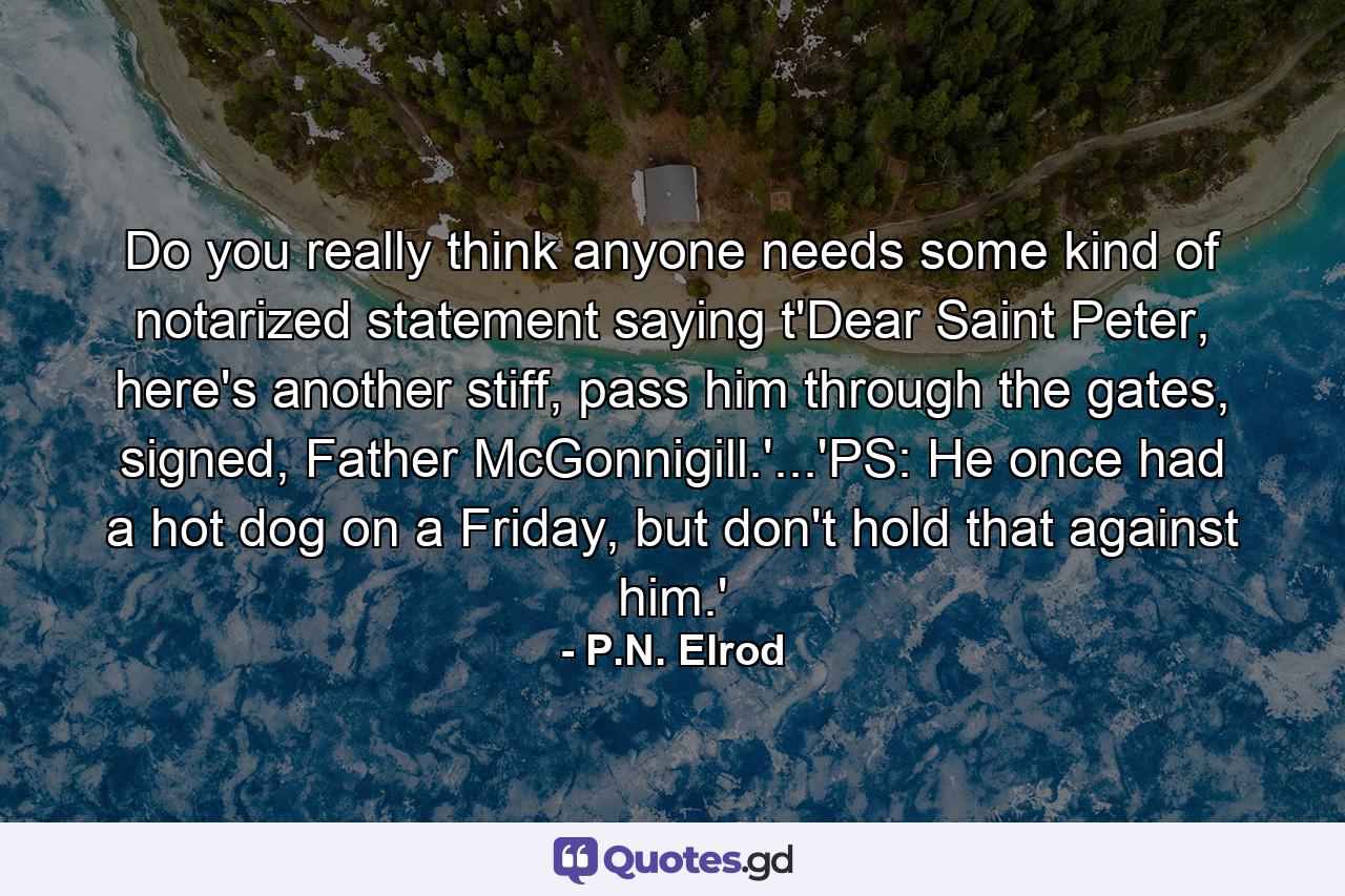 Do you really think anyone needs some kind of notarized statement saying t'Dear Saint Peter, here's another stiff, pass him through the gates, signed, Father McGonnigill.'...'PS: He once had a hot dog on a Friday, but don't hold that against him.' - Quote by P.N. Elrod