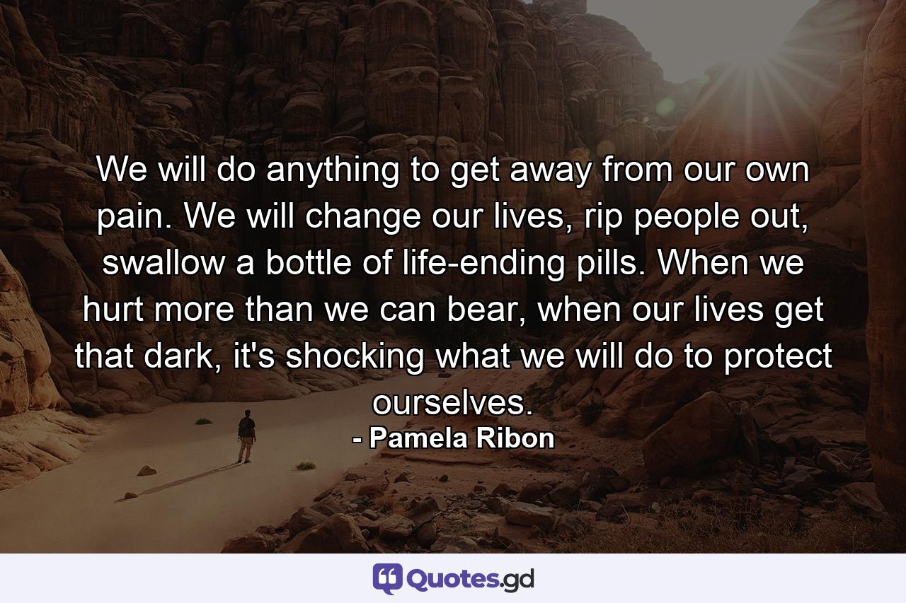 We will do anything to get away from our own pain. We will change our lives, rip people out, swallow a bottle of life-ending pills. When we hurt more than we can bear, when our lives get that dark, it's shocking what we will do to protect ourselves. - Quote by Pamela Ribon