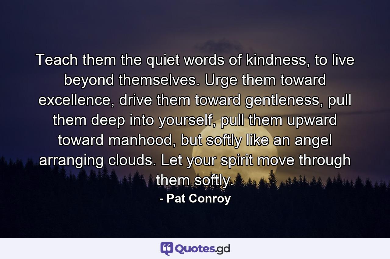 Teach them the quiet words of kindness, to live beyond themselves. Urge them toward excellence, drive them toward gentleness, pull them deep into yourself, pull them upward toward manhood, but softly like an angel arranging clouds. Let your spirit move through them softly. - Quote by Pat Conroy