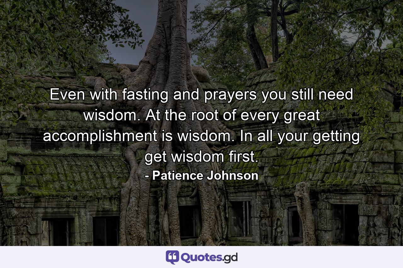 Even with fasting and prayers you still need wisdom. At the root of every great accomplishment is wisdom. In all your getting get wisdom first. - Quote by Patience Johnson