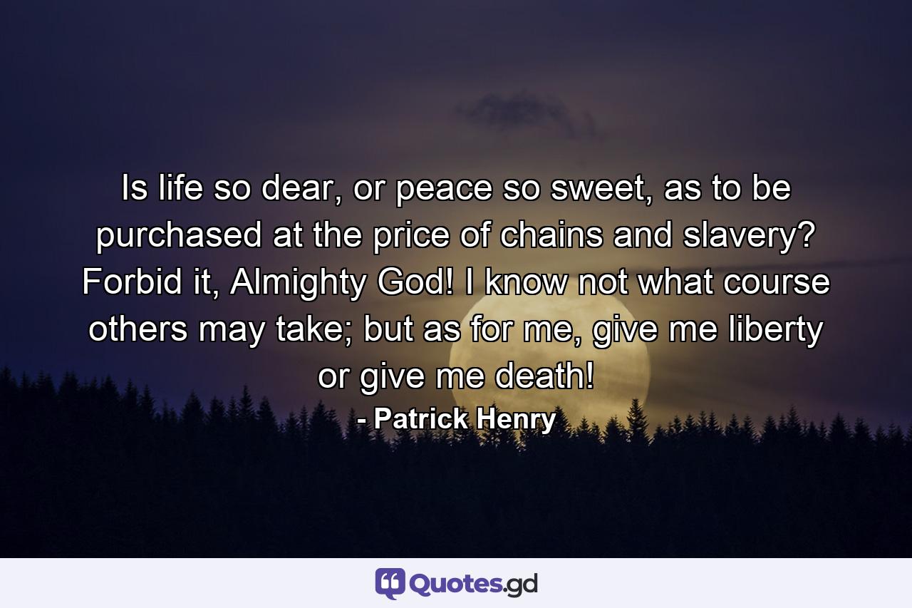 Is life so dear, or peace so sweet, as to be purchased at the price of chains and slavery? Forbid it, Almighty God! I know not what course others may take; but as for me, give me liberty or give me death! - Quote by Patrick Henry